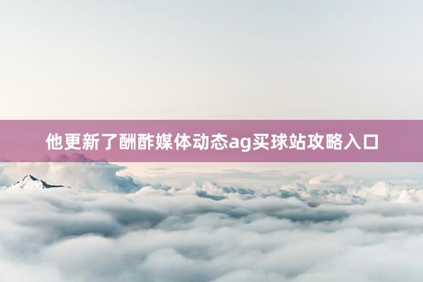 他更新了酬酢媒体动态ag买球站攻略入口