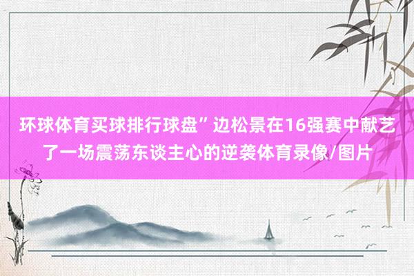 环球体育买球排行球盘”边松景在16强赛中献艺了一场震荡东谈主心的逆袭体育录像/图片