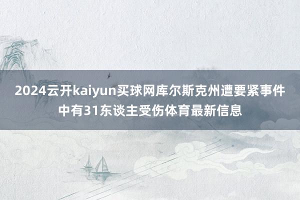 2024云开kaiyun买球网库尔斯克州遭要紧事件中有31东谈主受伤体育最新信息