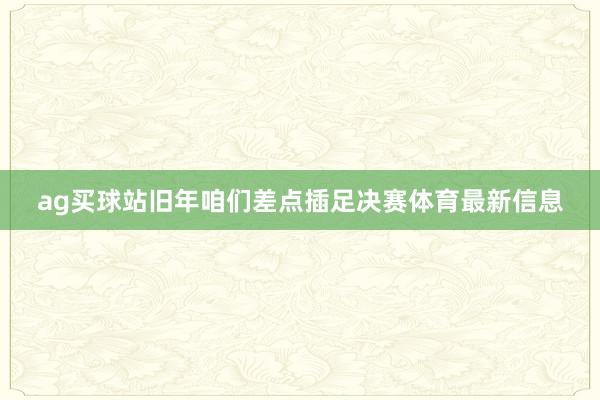 ag买球站旧年咱们差点插足决赛体育最新信息