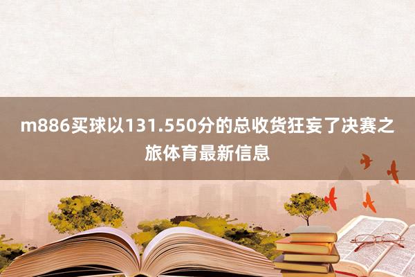 m886买球以131.550分的总收货狂妄了决赛之旅体育最新信息