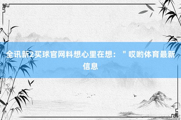 全讯新2买球官网料想心里在想：＂哎哟体育最新信息
