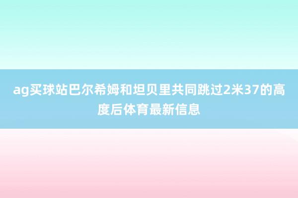 ag买球站巴尔希姆和坦贝里共同跳过2米37的高度后体育最新信息