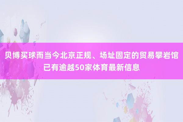 贝博买球而当今北京正规、场址固定的贸易攀岩馆已有逾越50家体育最新信息