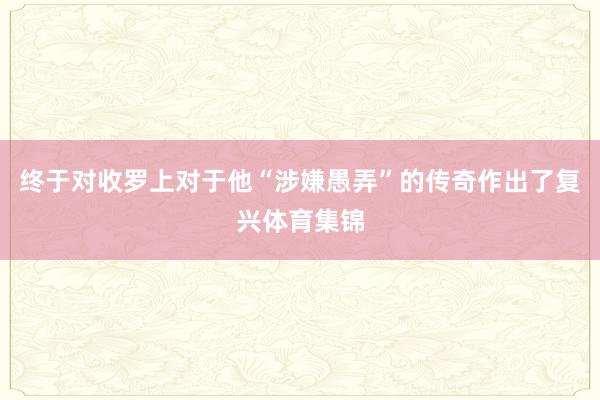 终于对收罗上对于他“涉嫌愚弄”的传奇作出了复兴体育集锦