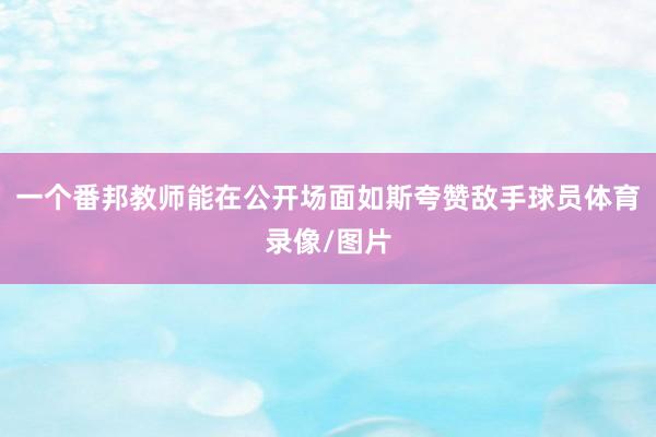 一个番邦教师能在公开场面如斯夸赞敌手球员体育录像/图片