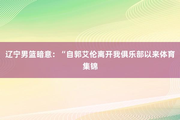 辽宁男篮暗意：“自郭艾伦离开我俱乐部以来体育集锦