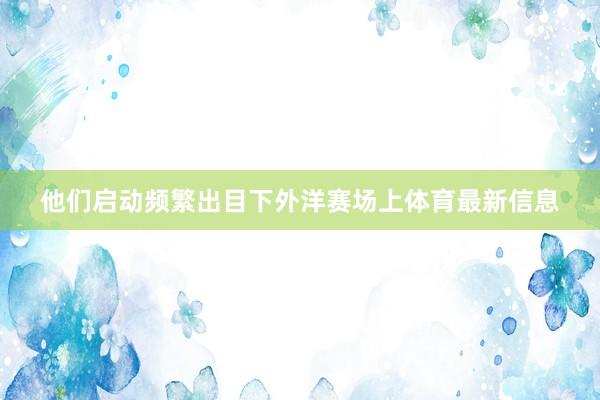 他们启动频繁出目下外洋赛场上体育最新信息